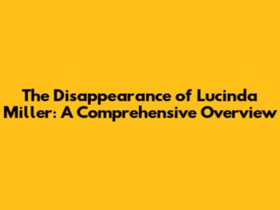 The Disappearance of Lucinda Miller: A Comprehensive Overview