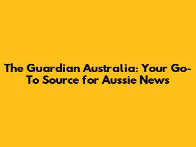 The Guardian Australia: Your Go-To Source for Aussie News