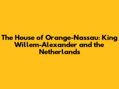 The House of Orange-Nassau: King Willem-Alexander and the Netherlands