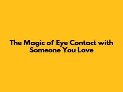 The Magic of Eye Contact with Someone You Love