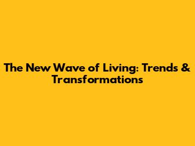 The New Wave of Living: Trends & Transformations