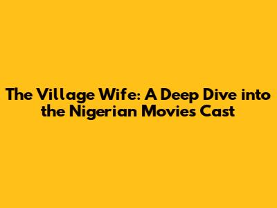 The Village Wife: A Deep Dive into the Nigerian Movie's Cast