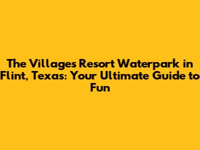 The Villages Resort Waterpark in Flint, Texas: Your Ultimate Guide to Fun