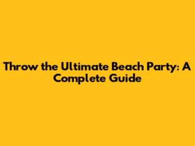 Throw the Ultimate Beach Party: A Complete Guide