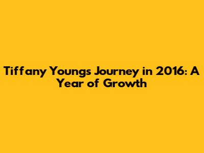 Tiffany Young's Journey in 2016: A Year of Growth