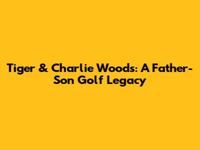 Tiger & Charlie Woods: A Father-Son Golf Legacy