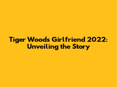 Tiger Woods' Girlfriend 2022: Unveiling the Story