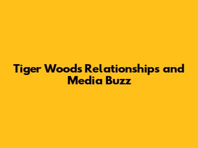 Tiger Woods' Relationships and Media Buzz