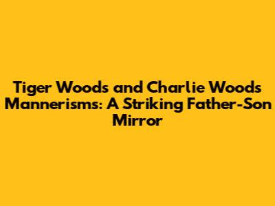 Tiger Woods and Charlie Woods Mannerisms: A Striking Father-Son Mirror