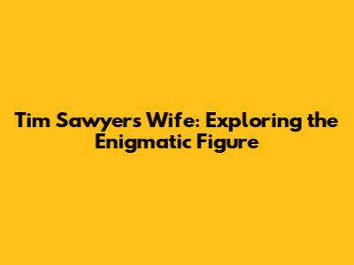 Tim Sawyer's Wife: Exploring the Enigmatic Figure