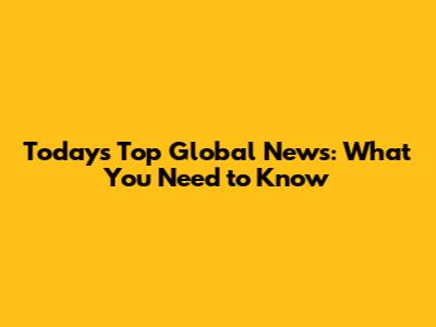 Today's Top Global News: What You Need to Know