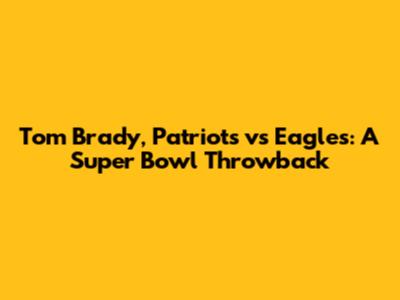 Tom Brady, Patriots vs Eagles: A Super Bowl Throwback