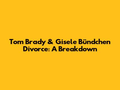 Tom Brady & Gisele Bündchen Divorce: A Breakdown