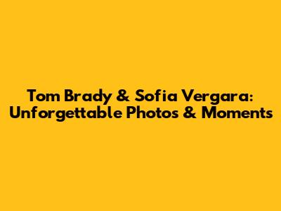 Tom Brady & Sofia Vergara: Unforgettable Photos & Moments