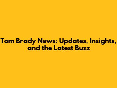 Tom Brady News: Updates, Insights, and the Latest Buzz