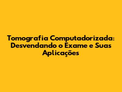 Tomografia Computadorizada: Desvendando o Exame e Suas Aplicações