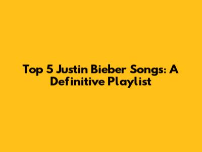 Top 5 Justin Bieber Songs: A Definitive Playlist