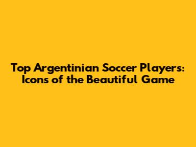 Top Argentinian Soccer Players: Icons of the Beautiful Game