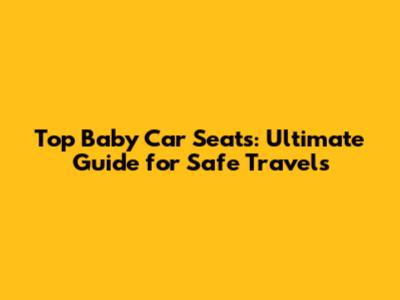 Top Baby Car Seats: Ultimate Guide for Safe Travels