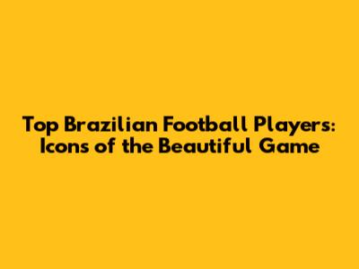 Top Brazilian Football Players: Icons of the Beautiful Game