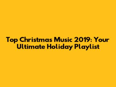 Top Christmas Music 2019: Your Ultimate Holiday Playlist