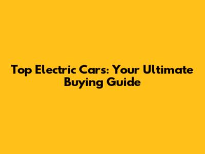 Top Electric Cars: Your Ultimate Buying Guide
