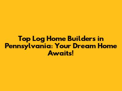 Top Log Home Builders in Pennsylvania: Your Dream Home Awaits!