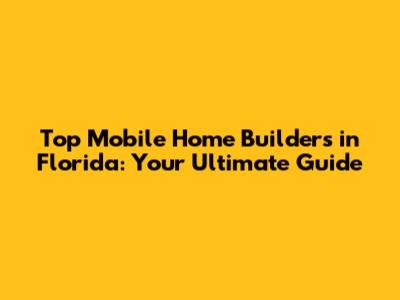 Top Mobile Home Builders in Florida: Your Ultimate Guide