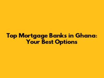 Top Mortgage Banks in Ghana: Your Best Options
