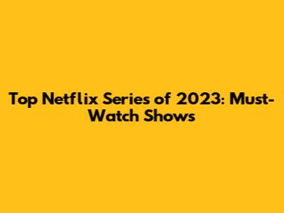 Top Netflix Series of 2023: Must-Watch Shows