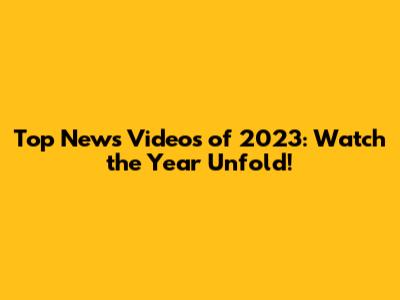 Top News Videos of 2023: Watch the Year Unfold!