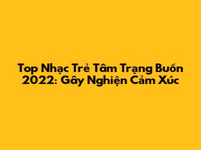 Top Nhạc Trẻ Tâm Trạng Buồn 2022: Gây Nghiện Cảm Xúc