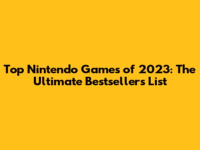 Top Nintendo Games of 2023: The Ultimate Bestsellers List