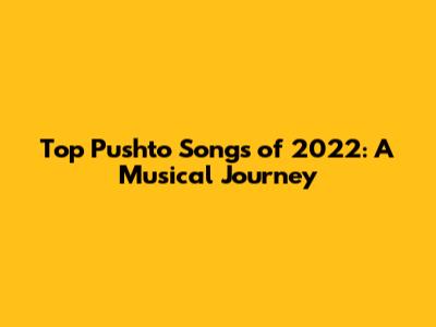Top Pushto Songs of 2022: A Musical Journey