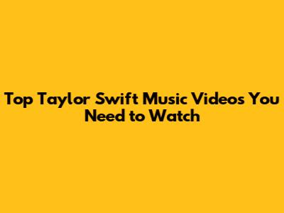 Top Taylor Swift Music Videos You Need to Watch