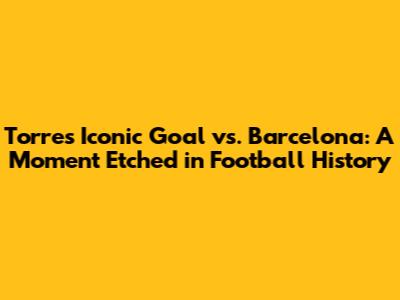 Torres' Iconic Goal vs. Barcelona: A Moment Etched in Football History