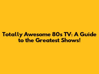 Totally Awesome 80s TV: A Guide to the Greatest Shows!