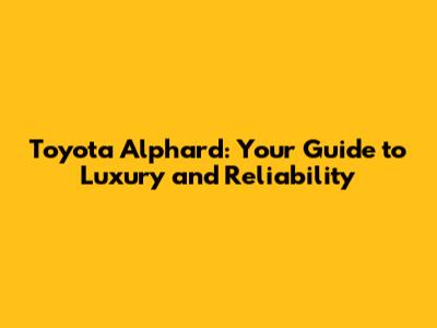 Toyota Alphard: Your Guide to Luxury and Reliability