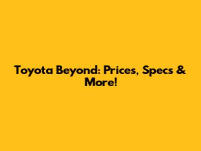 Toyota Beyond: Prices, Specs & More!