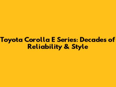 Toyota Corolla E Series: Decades of Reliability & Style