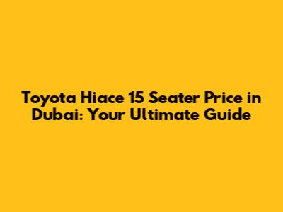 Toyota Hiace 15 Seater Price in Dubai: Your Ultimate Guide
