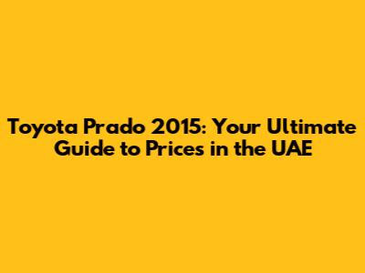 Toyota Prado 2015: Your Ultimate Guide to Prices in the UAE