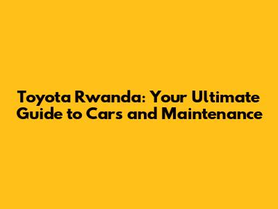 Toyota Rwanda: Your Ultimate Guide to Cars and Maintenance