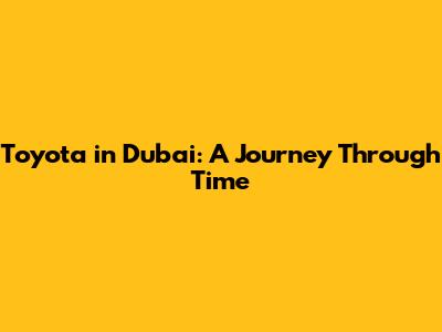 Toyota in Dubai: A Journey Through Time
