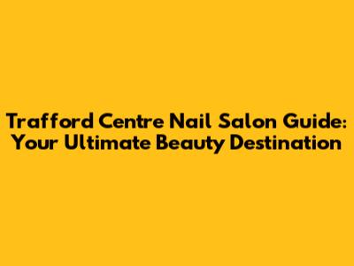 Trafford Centre Nail Salon Guide: Your Ultimate Beauty Destination