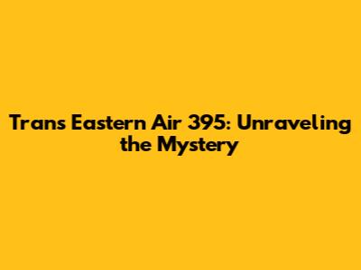 Trans Eastern Air 395: Unraveling the Mystery