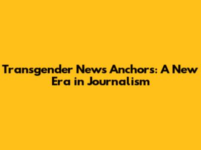 Transgender News Anchors: A New Era in Journalism