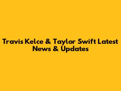 Travis Kelce & Taylor Swift Latest News & Updates