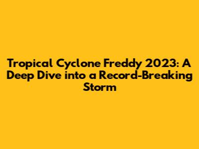 Tropical Cyclone Freddy 2023: A Deep Dive into a Record-Breaking Storm