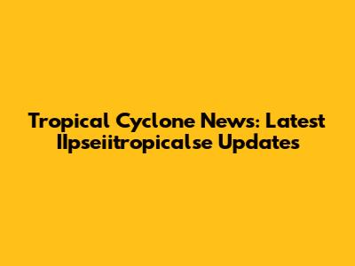 Tropical Cyclone News: Latest IIpseiitropicalse Updates